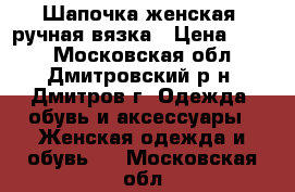 Шапочка женская, ручная вязка › Цена ­ 600 - Московская обл., Дмитровский р-н, Дмитров г. Одежда, обувь и аксессуары » Женская одежда и обувь   . Московская обл.